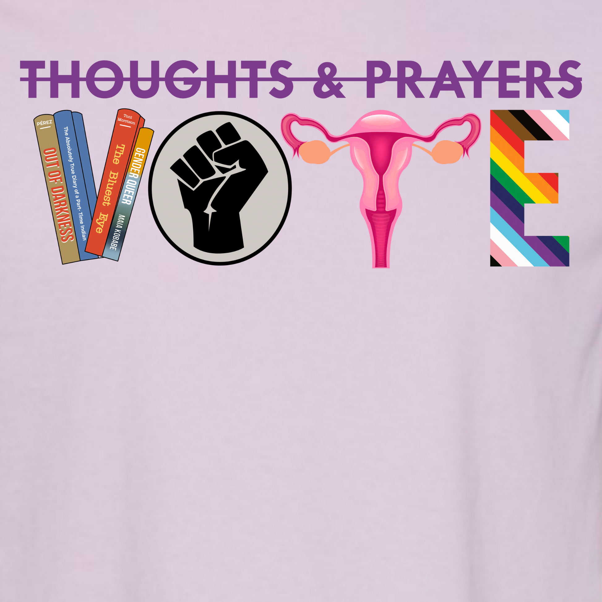 The image shows a closeup of an Orchid (a light purple) Shirt and features a graphic that is rectangular. At the top in dark purple letters are the words Thoughts and Prayers with a line struck through them. Below is the word VOTE. The V is formed by four banned books, the O is a black circle with a black raised fist on a gray background representing black lives matter. The T is uterus with fallopian tubes and ovaries in pink. The E is Rainbow striped to represent the LGBTQIA+ community. 
